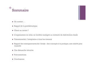 +Sommaire 
 Un constat … 
 Rappel de la problématique 
 Client au centre ? 
 L’organisation en silos, un modèle inadapté au contexte de distribution duale 
 Transversalité, l’intégration à tous les niveaux 
 Rappel des enseignements de l’étude : des concepts à la pratique, une réalité plus 
nuancée 
 Une démarche itérative 
 Préconisations 
 Conclusions 
 