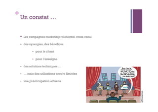 +Un constat … 
 Les campagnes marketing relationnel cross-canal 
- des synergies, des bénéfices 
- pour le client 
- pour l’enseigne 
- des solutions techniques … 
- … mais des utilisations encore limitées 
- une préoccupation actuelle 
emarketing.fr 
 