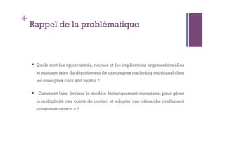 + Rappel de la problématique 
 Quels sont les opportunités, risques et les implications organisationnelles 
et managériales du déploiement de campagnes marketing multicanal chez 
les enseignes click and mortar ? 
 Comment faire évoluer le modèle historiquement monocanal pour gérer 
la multiplicité des points de contact et adopter une démarche réellement 
« customer centric » ? 
 