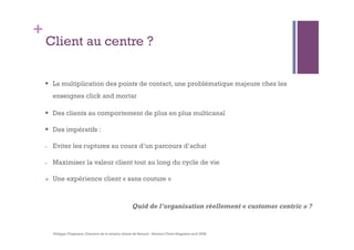 + 
Client au centre ? 
 La multiplication des points de contact, une problématique majeure chez les 
enseignes click and mortar 
 Des clients au comportement de plus en plus multicanal 
 Des impératifs : 
- Eviter les ruptures au cours d’un parcours d’achat 
- Maximiser la valeur client tout au long du cycle de vie 
 Une expérience client « sans couture » 
Quid de l’organisation réellement « customer centric » ? 
Philippe Clogenson, Direction de la relation clients de Renault - Relation Client Magazine avril 2008 
 