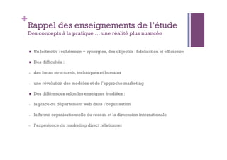 + 
Rappel des enseignements de l’étude 
Des concepts à la pratique … une réalité plus nuancée 
 Un leitmotiv : cohérence + synergies, des objectifs : fidélisation et efficience 
 Des difficultés : 
- des freins structurels, techniques et humains 
- une révolution des modèles et de l’approche marketing 
 Des différences selon les enseignes étudiées : 
- la place du département web dans l’organisation 
- la forme organisationnelle du réseau et la dimension internationale 
- l’expérience du marketing direct relationnel 
 