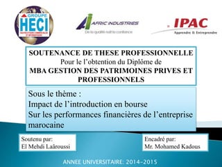 SOUTENANCE DE THESE PROFESSIONNELLE
Pour le l’obtention du Diplôme de
MBA GESTION DES PATRIMOINES PRIVES ET
PROFESSIONNELS
Sous le thème :
Impact de l’introduction en bourse
Sur les performances financières de l’entreprise
marocaine
Soutenu par:
El Mehdi Laâroussi
Encadré par:
Mr. Mohamed Kadous
ANNEE UNIVERSITAIRE: 2014-2015
 