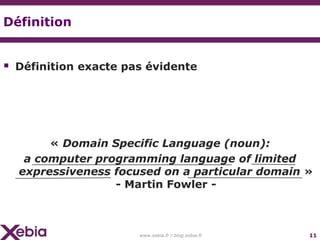 Définition


 Définition exacte pas évidente




       « Domain Specific Language (noun):
   a computer programming language of limited
  expressiveness focused on a particular domain »
                 - Martin Fowler -



                      www.xebia.fr / blog.xebia.fr   11
 