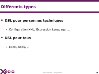 Différents types


 DSL pour personnes techniques

  ▶   Configuration XML, Expression Language, …


 DSL pour tous

  ▶   Excel, Kodu, …




                             www.xebia.fr / blog.xebia.fr   14
 