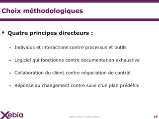 Choix méthodologiques


 Quatre principes directeurs :

  ▶   Individus et interactions contre processus et outils

  ▶   Logiciel qui fonctionne contre documentation exhaustive

  ▶   Collaboration du client contre négociation de contrat

  ▶   Réponse au changement contre suivi d'un plan prédéfini




                               www.xebia.fr / blog.xebia.fr     19
 