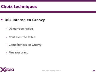 Choix techniques


 DSL interne en Groovy

  ▶   Démarrage rapide


  ▶   Coût d’entrée faible

  ▶   Compétences en Groovy

  ▶   Plus rassurant




                              www.xebia.fr / blog.xebia.fr   21
 