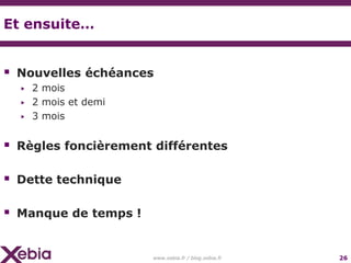 Et ensuite…


 Nouvelles échéances
  ▶   2 mois
  ▶   2 mois et demi
  ▶   3 mois


 Règles foncièrement différentes

 Dette technique

 Manque de temps !

                       www.xebia.fr / blog.xebia.fr   26
 