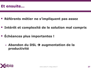Et ensuite…


 Référents métier ne s’impliquent pas assez

 Intérêt et complexité de le solution mal compris

 Échéances plus importantes !

  ▶   Abandon du DSL  augmentation de la
      productivité




                      www.xebia.fr / blog.xebia.fr   27
 