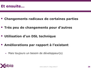 Et ensuite…


 Changements radicaux de certaines parties

 Très peu de changements pour d’autres

 Utilisation d’un DSL technique

 Améliorations par rapport à l’existant

  ▶   Mais toujours un besoin de développeur(s)




                             www.xebia.fr / blog.xebia.fr   28
 