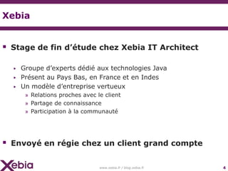 Xebia


 Stage de fin d’étude chez Xebia IT Architect

  ▶   Groupe d’experts dédié aux technologies Java
  ▶   Présent au Pays Bas, en France et en Indes
  ▶   Un modèle d’entreprise vertueux
       » Relations proches avec le client
       » Partage de connaissance
       » Participation à la communauté




 Envoyé en régie chez un client grand compte

                                 www.xebia.fr / blog.xebia.fr   4
 