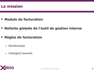 La mission


 Module de facturation

 Refonte globale de l’outil de gestion interne

 Règles de facturation

  ▶   Nombreuses

  ▶   Changent souvent




                         www.xebia.fr / blog.xebia.fr   5
 