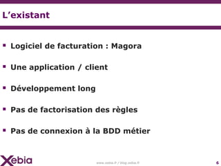 L’existant


 Logiciel de facturation : Magora

 Une application / client

 Développement long

 Pas de factorisation des règles

 Pas de connexion à la BDD métier


                       www.xebia.fr / blog.xebia.fr   6
 