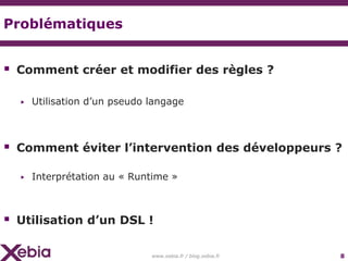 Problématiques


 Comment créer et modifier des règles ?

  ▶   Utilisation d’un pseudo langage



 Comment éviter l’intervention des développeurs ?
  ▶   Interprétation au « Runtime »



 Utilisation d’un DSL !

                              www.xebia.fr / blog.xebia.fr   8
 