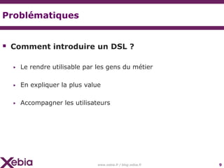 Problématiques


 Comment introduire un DSL ?

  ▶   Le rendre utilisable par les gens du métier

  ▶   En expliquer la plus value

  ▶   Accompagner les utilisateurs




                               www.xebia.fr / blog.xebia.fr   9
 