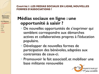 CHAPITRE I : LES MEDIAS SOCIAUX EN LIGNE, NOUVELLES
                FORMES D’ASSOCIATIONS ?

  Sommaire
  mémoire

-Introduction
                Médias sociaux en ligne : une
- Chapitre 1
-1.1.1
                 opportunité à saisir ?
                   ◦ De nouvelles opportunités de s’exprimer qui
-1.1.2
-1.2
-1.3.1
-1.3.2
                     semblent correspondre aux démarches
                     actives et collaboratives propres à l'éducation
                     populaire.
                   ◦ Développer de nouvelles formes de
                     participation des bénévoles, adaptées aux
                     contraintes de ceux-ci.
                   ◦ Promouvoir le fait associatif, et mobiliser une
                     base militante renouvelée
 