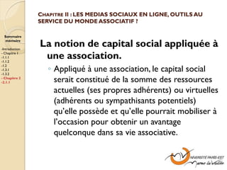 CHAPITRE II : LES MEDIAS SOCIAUX EN LIGNE, OUTILS AU
                SERVICE DU MONDE ASSOCIATIF ?

  Sommaire
  mémoire

-Introduction
                La notion de capital social appliquée à
- Chapitre 1
-1.1.1
-1.1.2
                 une association.
                   ◦ Appliqué à une association, le capital social
-1.2
-1.3.1
-1.3.2
- Chapitre 2
-2.1.1               serait constitué de la somme des ressources
                     actuelles (ses propres adhérents) ou virtuelles
                     (adhérents ou sympathisants potentiels)
                     qu’elle possède et qu’elle pourrait mobiliser à
                     l’occasion pour obtenir un avantage
                     quelconque dans sa vie associative.
 