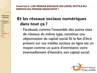 CHAPITRE II : LES MEDIAS SOCIAUX EN LIGNE, OUTILS AU
                SERVICE DU MONDE ASSOCIATIF ?

  Sommaire
  mémoire

-Introduction
                Et les réseaux sociaux numériques
- Chapitre 1
-1.1.1
-1.1.2
                 dans tout ça ?
                   ◦ Facebook, comme l’ensemble des autres sites
-1.2
-1.3.1
-1.3.2
- Chapitre 2
-2.1.1               de réseaux du même type, constitue une
- 2.1.2
                     objectivation du capital social. Et le fait d’être
                     présent sur ces médias sociaux en ligne est un
                     moyen comme un autre d’entretenir, voire
                     éventuellement d’étendre, son capital social.
 