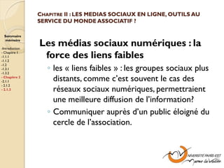 CHAPITRE II : LES MEDIAS SOCIAUX EN LIGNE, OUTILS AU
                SERVICE DU MONDE ASSOCIATIF ?

  Sommaire
  mémoire

-Introduction
                Les médias sociaux numériques : la
- Chapitre 1
-1.1.1
-1.1.2
                 force des liens faibles
                   ◦ les « liens faibles » : les groupes sociaux plus
-1.2
-1.3.1
-1.3.2
- Chapitre 2
-2.1.1               distants, comme c’est souvent le cas des
- 2.1.2
- 2.1.3              réseaux sociaux numériques, permettraient
                     une meilleure diffusion de l’information?
                   ◦ Communiquer auprès d’un public éloigné du
                     cercle de l’association.
 