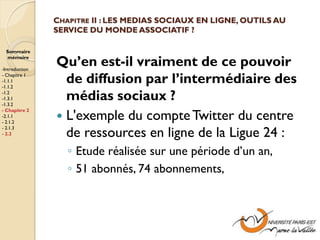 CHAPITRE II : LES MEDIAS SOCIAUX EN LIGNE, OUTILS AU
                SERVICE DU MONDE ASSOCIATIF ?

  Sommaire
  mémoire

-Introduction
                Qu’en est-il vraiment de ce pouvoir
- Chapitre 1
-1.1.1
-1.1.2
                  de diffusion par l’intermédiaire des
-1.2
-1.3.1
-1.3.2
                  médias sociaux ?
                 L'exemple du compte Twitter du centre
- Chapitre 2
-2.1.1
- 2.1.2

                  de ressources en ligne de la Ligue 24 :
- 2.1.3
- 2.2


                   ◦ Etude réalisée sur une période d’un an,
                   ◦ 51 abonnés, 74 abonnements,
 