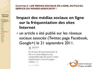 CHAPITRE II : LES MEDIAS SOCIAUX EN LIGNE, OUTILS AU
                SERVICE DU MONDE ASSOCIATIF ?

  Sommaire
  mémoire

-Introduction
                Impact des médias sociaux en ligne
- Chapitre 1
-1.1.1
-1.1.2
                  sur la fréquentation des sites
-1.2
-1.3.1
-1.3.2
                  Internet
                 un article a été publié sur les réseaux
- Chapitre 2
-2.1.1
- 2.1.2

                  sociaux associés (Twitter, page Facebook,
- 2.1.3
- 2.2
- 2.2.1
- 2.3
                  Google+) le 21 septembre 2011.
 