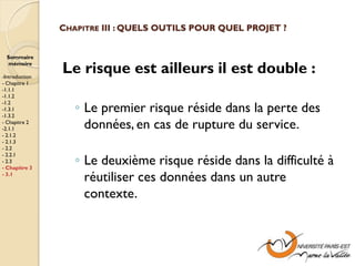 CHAPITRE III : QUELS OUTILS POUR QUEL PROJET ?


  Sommaire
  mémoire

-Introduction
                Le risque est ailleurs il est double :
- Chapitre 1
-1.1.1
-1.1.2

                   ◦ Le premier risque réside dans la perte des
-1.2
-1.3.1
-1.3.2
- Chapitre 2
-2.1.1               données, en cas de rupture du service.
- 2.1.2
- 2.1.3
- 2.2

                   ◦ Le deuxième risque réside dans la difficulté à
- 2.2.1
- 2.3
- Chapitre 3
- 3.1
                     réutiliser ces données dans un autre
                     contexte.
 