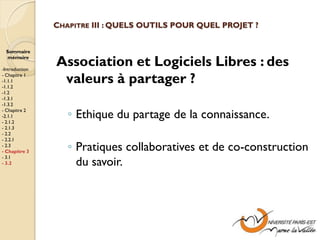 CHAPITRE III : QUELS OUTILS POUR QUEL PROJET ?


  Sommaire
  mémoire

-Introduction
                Association et Logiciels Libres : des
- Chapitre 1
-1.1.1
-1.1.2
                 valeurs à partager ?
-1.2
-1.3.1
-1.3.2
- Chapitre 2
-2.1.1
- 2.1.2
                   ◦ Ethique du partage de la connaissance.
- 2.1.3
- 2.2
- 2.2.1
- 2.3
- Chapitre 3       ◦ Pratiques collaboratives et de co-construction
                     du savoir.
- 3.1
- 3.2
 