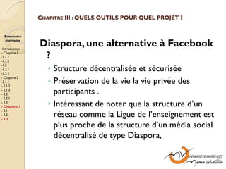CHAPITRE III : QUELS OUTILS POUR QUEL PROJET ?


  Sommaire
  mémoire

-Introduction
                Diaspora, une alternative à Facebook
- Chapitre 1
-1.1.1
-1.1.2
                 ?
                   ◦ Structure décentralisée et sécurisée
-1.2
-1.3.1
-1.3.2

                   ◦ Préservation de la vie la vie privée des
- Chapitre 2
-2.1.1
- 2.1.2
- 2.1.3
- 2.2                participants .
- 2.2.1
- 2.3
- Chapitre 3       ◦ Intéressant de noter que la structure d’un
- 3.1
- 3.2
- 3.3
                     réseau comme la Ligue de l’enseignement est
                     plus proche de la structure d’un média social
                     décentralisé de type Diaspora,
 