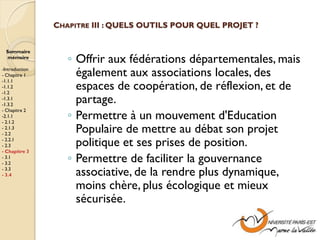 CHAPITRE III : QUELS OUTILS POUR QUEL PROJET ?


  Sommaire
  mémoire
                   ◦ Offrir aux fédérations départementales, mais
-Introduction
- Chapitre 1         également aux associations locales, des
-1.1.1
-1.1.2
-1.2
                     espaces de coopération, de réflexion, et de
-1.3.1
-1.3.2
                     partage.
                   ◦ Permettre à un mouvement d'Education
- Chapitre 2
-2.1.1
- 2.1.2
- 2.1.3
- 2.2
                     Populaire de mettre au débat son projet
- 2.2.1
- 2.3                politique et ses prises de position.
- Chapitre 3
- 3.1
- 3.2
                   ◦ Permettre de faciliter la gouvernance
- 3.3
- 3.4                associative, de la rendre plus dynamique,
                     moins chère, plus écologique et mieux
                     sécurisée.
 
