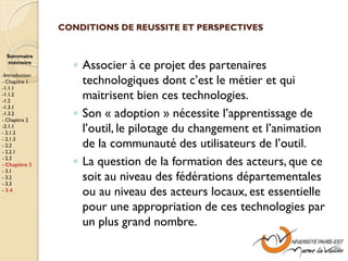 CONDITIONS DE REUSSITE ET PERSPECTIVES


  Sommaire
  mémoire
                  ◦ Associer à ce projet des partenaires
-Introduction
- Chapitre 1
-1.1.1
                    technologiques dont c’est le métier et qui
-1.1.2
-1.2
                    maitrisent bien ces technologies.
-1.3.1
-1.3.2
- Chapitre 2
                  ◦ Son « adoption » nécessite l’apprentissage de
-2.1.1
- 2.1.2             l’outil, le pilotage du changement et l’animation
                    de la communauté des utilisateurs de l’outil.
- 2.1.3
- 2.2
- 2.2.1
- 2.3
- Chapitre 3      ◦ La question de la formation des acteurs, que ce
- 3.1
- 3.2
- 3.3
                    soit au niveau des fédérations départementales
- 3.4
                    ou au niveau des acteurs locaux, est essentielle
                    pour une appropriation de ces technologies par
                    un plus grand nombre.
 