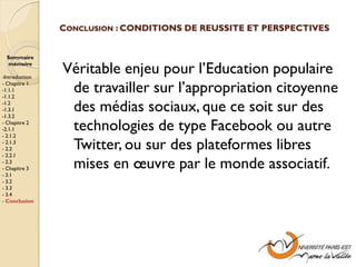 CONCLUSION : CONDITIONS DE REUSSITE ET PERSPECTIVES


 Sommaire
 mémoire

-Introduction
                Véritable enjeu pour l’Education populaire
- Chapitre 1
-1.1.1
-1.1.2
                 de travailler sur l’appropriation citoyenne
-1.2
-1.3.1
-1.3.2
                 des médias sociaux, que ce soit sur des
- Chapitre 2
-2.1.1
- 2.1.2
                 technologies de type Facebook ou autre
- 2.1.3
- 2.2
- 2.2.1
                 Twitter, ou sur des plateformes libres
- 2.3
- Chapitre 3     mises en œuvre par le monde associatif.
- 3.1
- 3.2
- 3.3
- 3.4
- Conclusion
 