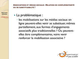 ASSOCIATIONS ET MÉDIAS SOCIAUX : RELATION DE COMPLÉMENTARITÉ
                 OU DE SUBSTITUABILITÉ ?


 Sommaire
 mémoire

- Introduction
                    La problématique :
                     ◦ les mobilisations sur les médias sociaux en
                       ligne peuvent-elles venir se substituer, mêmes
                       partiellement, aux formes d’engagements
                       associatifs plus traditionnelles ? Ou peuvent-
                       elles être complémentaires, voire venir
                       renforcer la mobilisation associative ?
 
