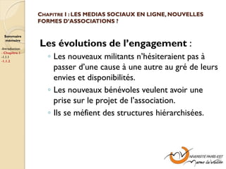 CHAPITRE I : LES MEDIAS SOCIAUX EN LIGNE, NOUVELLES
                FORMES D’ASSOCIATIONS ?

  Sommaire
  mémoire

-Introduction
                Les évolutions de l’engagement :
                   ◦ Les nouveaux militants n’hésiteraient pas à
- Chapitre 1
-1.1.1
-1.1.2

                     passer d’une cause à une autre au gré de leurs
                     envies et disponibilités.
                   ◦ Les nouveaux bénévoles veulent avoir une
                     prise sur le projet de l’association.
                   ◦ Ils se méfient des structures hiérarchisées.
 
