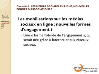 CHAPITRE I : LES MEDIAS SOCIAUX EN LIGNE, NOUVELLES
                FORMES D’ASSOCIATIONS ?

  Sommaire
  mémoire

-Introduction
                Les mobilisations sur les médias
- Chapitre 1
-1.1.1
-1.1.2
                 sociaux en ligne : nouvelles formes
-1.2
                 d'engagement ?
                   ◦ Une « forme hybride de l’engagement », qui
                     serait née grâce à Internet et aux réseaux
                     sociaux.
 