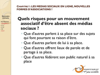 CHAPITRE I : LES MEDIAS SOCIAUX EN LIGNE, NOUVELLES
                FORMES D’ASSOCIATIONS ?

  Sommaire
  mémoire

-Introduction
                Quels risques pour un mouvement
- Chapitre 1
-1.1.1
                 associatif d’être absent des médias
-1.1.2
-1.2
-1.3.1
                 sociaux ?
                   ◦ Que d'autres parlent à sa place sur des sujets
                     qui font pourtant sa raison d’être.
                   ◦ Que d'autres parlent de lui à sa place.
                   ◦ Que d'autres offrent lieux de parole et de
                     partage à sa place.
                   ◦ Que d'autres fédèrent son public naturel à sa
                     place
 