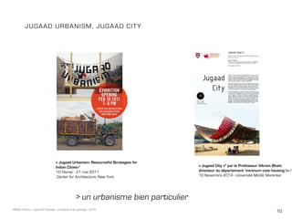 10Maëlle Thueux - Jugaad & Paysage - architecture du paysage - 2015
> un urbanisme bien particulier
JUGAAD URBANISM, JUGAAD CITY
« Jugaad Urbanism: Resourceful Strategies for
Indian Cities»1
10 Février - 21 mai 2011
Center for Architecture, New York
« Jugaad City »2
par le Professeur Vikram Bhatt
directeur du département ‘minimum cost housing’de l’u
10 Novembre 2014 - Université McGill, Montréal
 