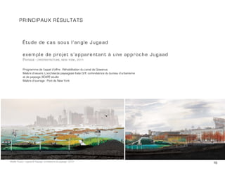 16Maëlle Thueux - Jugaad & Paysage - architecture du paysage - 2015
PRINCIPAUX Résultats
Étude de cas sous l’angle Jugaad
exemple de projet s’apparentant à une approche Jugaad
Paysage - oyester-tecture, new york, 2011
Programme de l’appel d’offre: Réhabilitation du canal de Gowanus
Maître d’oeuvre: L’architecte paysagiste Kate Orff, co-fondatrice du bureau d’urbanisme
et de paysage SCAPE studio
Maître d’ouvrage : Port de New York
 