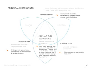 20Maëlle Thueux - Jugaad & Paysage - architecture du paysage - 2015
PRINCIPAUX Résultats
parcs temporaires
espaces recyclés
urbanisme inclusif
Jardin - Jardin en mouvement, creuse,1994
Jardin temporaire et multifonctionnel - berges de seine, 2013-2015
Architecture et espace public -
Grindbakken, gand, 2009 urbanisme - metro cable,
caracas, 2007
>
>
>
>
soft-infrastructure
Paysage - oyester-tecture,
new york, 2011
Aménagements réversibles,
inscrit dans une instabilité politique
et une précarité des budgets
Reconnaître tous les ‘segments’ de
la population
Aménagements opportunistes,
prenant partit des éléments locaux
et de l’environnement
Dans cette approche soft-
space, où la jugaabilité des
espaces-publics permet de
suivre l’évolution rapide de
la société, l’approche qu’a le
paysagiste envers le paysage
évolue, tout comme sa pratique
du paysagisme.
 