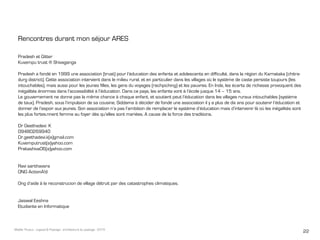 22Maëlle Thueux - Jugaad & Paysage - architecture du paysage - 2015
Rencontres durant mon séjour ARES
Pradesh et Gitter
Kuvempu trust ® Shivaganga
Pradesh a fondé en 1999 une association (trust) pour l’éducation des enfants et adolescents en difficulté, dans la région du Karnataka (chitra-
durg district). Cette association intervient dans le milieu rural, et en particulier dans les villages où le système de caste persiste toujours (les
intouchables), mais aussi pour les jeunes filles, les gens du voyages (rachpiching) et les pauvres. En Inde, les écarts de richesse provoquent des
inégalités énormes dans l’accessibilité à l’éducation. Dans ce pays, les enfants vont à l’école jusque 14 – 15 ans.
Le gouvernement ne donne pas la même chance à chaque enfant, et soutient peut l’éducation dans les villages ruraux intouchables (système
de taux). Pradesh, sous l’impulsion de sa cousine, Siddama à décider de fondé une association il y a plus de dix ans pour soutenir l’éducation et
donner de l’espoir aux jeunes. Son association n’a pas l’ambition de remplacer le système d’éducation mais d’intervenir là où les inégalités sont
les plus fortes.nnent femme au foyer dès qu’elles sont mariées. A cause de la force des traditions.
Dr Geethadevi. K
09480269940
Dr.geethadevi.k(a)gmail.com
Kuvemputrust(a)yahoo.com
Prakashiva06(a)yahoo.com
Ravi santhavara
ONG ActionA!d
Ong d’aide à la reconstrucion de village détruit par des catastrophes climatiques.
Jaiswal Eeshna
Etudiante en Informatique
 