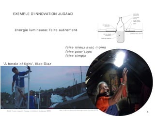 4Maëlle Thueux - Jugaad & Paysage - architecture du paysage - 2015
Exemple d’innovation jugaad
faire mieux avec moins
faire pour tous
faire simple
‘A bottle of light’, Illac Diaz
énergie lumineuse: faire autrement
Liter of light combiné à de l’éclairage solaire, Ilac Diaz, 2013
positivo.com, 2014
 