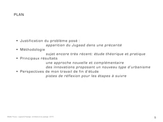 5Maëlle Thueux - Jugaad & Paysage - architecture du paysage - 2015
plan
•	 Justification du problème posé :
				apparition du Jugaad dans une précarité
•	 Méthodologie
				sujet encore très récent: étude théorique et pratique 	
•	 Principaux résultats
				une approche nouvelle et complémentaire
				 des innovations proposant un nouveau type d’urbanisme
•	 Perspectives de mon travail de fin d’étude
				pistes de réflexion pour les étapes à suivre
 
