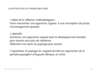7Maëlle Thueux - Jugaad & Paysage - architecture du paysage - 2015
> objet de la réflexion méthodologique :
Faire rencontrer une approche Jugaad à une conception de projet
d’aménagement spatiale
> objectifs:
Combiner une approche Jugaad avec le développement durable
pour tendre vers plus de résilience
Défendre une vision du paysage plus vivante
> hypothèse: le paysage du Jugaad semble se rapprocher de la
pensée paysagère d’Augustin Berque, en 2008.
Justification du problème posé
 