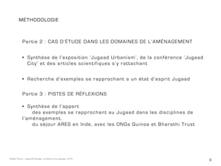 9Maëlle Thueux - Jugaad & Paysage - architecture du paysage - 2015
méthodologie
Partie 2 : cas d’étude dans les domaines de l’aménagement
Partie 3 : Pistes de réflexions
•	 Recherche d’exemples se rapprochant a un état d’esprit Jugaad
•	 Synthèse de l’exposition ‘Jugaad Urbanism’, de la conférence ‘Jugaad
City’ et des articles scientifiques s’y rattachant
•	 Synthèse de l’apport
	 des exemples se rapprochant au Jugaad dans les disciplines de
l’aménagement,
	 du séjour ARES en Inde, avec les ONGs Quinoa et Bharathi Trust
 