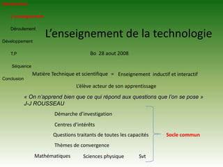 IntroductionL’enseignement 	Déroulement DéveloppementT.PSéquenceConclusion	L’enseignement de la technologieBo  28 aout 2008Matière Technique et scientifique =Enseignement  inductif et interactif L’élève acteur de son apprentissage« On n’apprend bien que ce qui répond aux questions que l’on se pose »J-J ROUSSEAUDémarche d’investigationCentres d’intérêts  Questions traitants de toutes les capacitésSocle communThèmes de convergenceMathématiques Sciences physiqueSvt