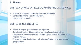 6. Limites
LIMITES A LA MISE EN PLACE DU MARKETING DES SERVICES
• Ethique et image du marketing en milieu hospitalier
• Contraintes financières et budgétaires
• Les contraintes légales
LIMITES DE NOS ENQUETES
• Besoin d’un plus grand nombre de réponses
• Certaines tranches d’âge auraient pu être plus précises, afin de
comprendre si l’intérêt porté au marketing des servies est lié ou non à
l’âge de l’usager
• Prise en compte du niveau social, niveau d’études ainsi que la zone
géographique
 