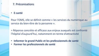 7. Préconisations
• E-santé
Pour l’OMS, elle se définit comme « les services du numérique au
service du bien-être de la personne ».
= Réponse concrète et efficace aux enjeux auxquels est confronté
l’hôpital d’aujourd’hui, notamment en terme d’attractivité
• Informer le grand Public et les professionnels de santé
• Former les professionnels de santé
 