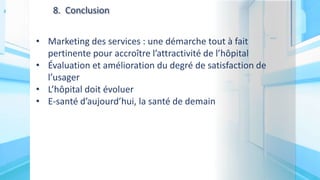 8. Conclusion
• Marketing des services : une démarche tout à fait
pertinente pour accroître l’attractivité de l’hôpital
• Évaluation et amélioration du degré de satisfaction de
l’usager
• L’hôpital doit évoluer
• E-santé d’aujourd’hui, la santé de demain
 