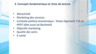 3. Concepts fondamentaux et choix de lecture
• Attractivité
• Marketing des services
• Contexte politico-économique : Textes législatifs T2A et
HPST (dite aussi loi Bachelot)
• Objectifs marketing
• Qualité des soins
• E-santé
 