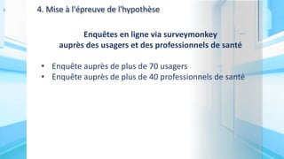 4. Mise à l'épreuve de l'hypothèse
Enquêtes en ligne via surveymonkey
auprès des usagers et des professionnels de santé
• Enquête auprès de plus de 70 usagers
• Enquête auprès de plus de 40 professionnels de santé
 