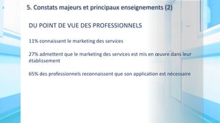 5. Constats majeurs et principaux enseignements (2)
DU POINT DE VUE DES PROFESSIONNELS
11% connaissent le marketing des services
27% admettent que le marketing des services est mis en œuvre dans leur
établissement
65% des professionnels reconnaissent que son application est nécessaire
 