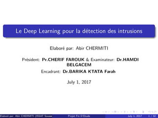 Le Deep Learning pour la détection des intrusions
Elaboré par: Abir CHERMITI
Président: Pr.CHERIF FAROUK & Examinateur: Dr.HAMDI
BELGACEM
Encadrant: Dr.BARIKA KTATA Farah
July 1, 2017
Elaboré par: Abir CHERMITI (ISSAT Sousse) Projet Fin D’Etude July 1, 2017 1 / 32
 